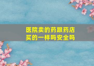 医院卖的药跟药店买的一样吗安全吗