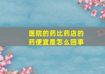 医院的药比药店的药便宜是怎么回事