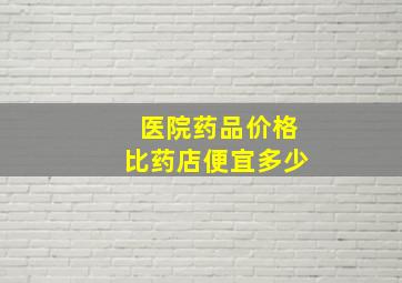 医院药品价格比药店便宜多少