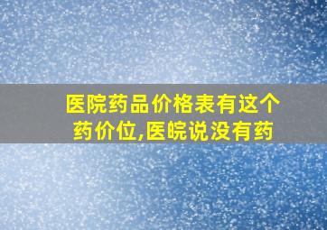 医院药品价格表有这个药价位,医皖说没有药