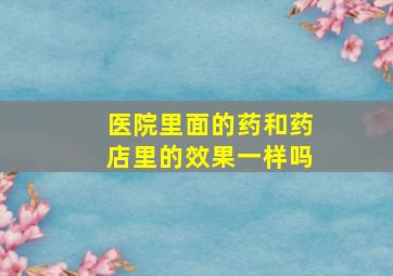 医院里面的药和药店里的效果一样吗