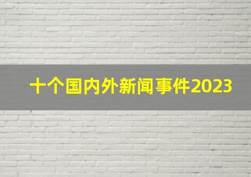 十个国内外新闻事件2023