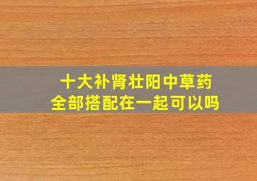 十大补肾壮阳中草药全部搭配在一起可以吗