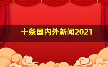 十条国内外新闻2021