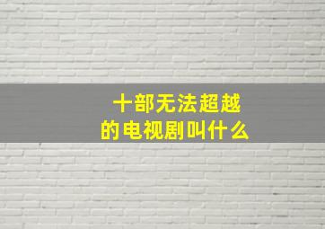 十部无法超越的电视剧叫什么