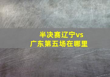 半决赛辽宁vs广东第五场在哪里