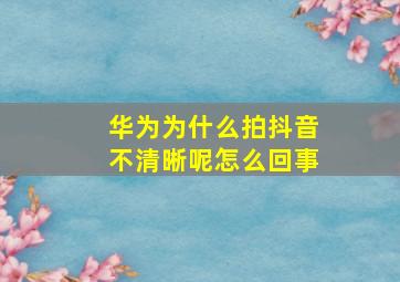 华为为什么拍抖音不清晰呢怎么回事