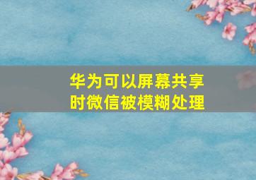 华为可以屏幕共享时微信被模糊处理