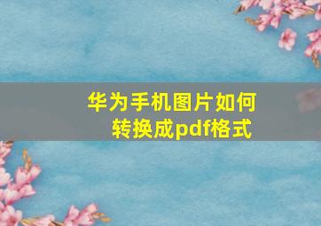 华为手机图片如何转换成pdf格式