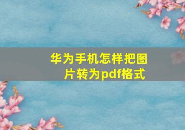 华为手机怎样把图片转为pdf格式