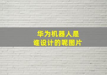 华为机器人是谁设计的呢图片