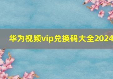 华为视频vip兑换码大全2024