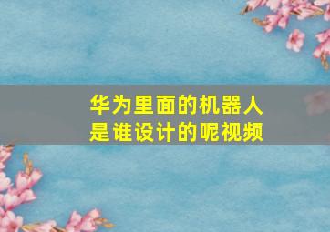 华为里面的机器人是谁设计的呢视频