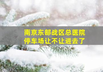 南京东部战区总医院停车场让不让进去了