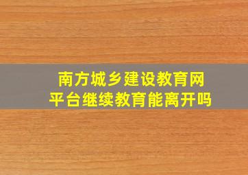 南方城乡建设教育网平台继续教育能离开吗