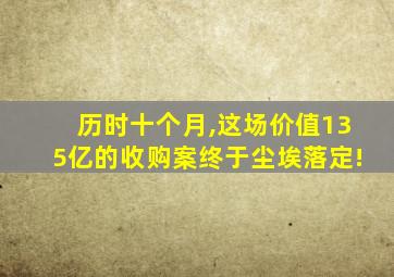 历时十个月,这场价值135亿的收购案终于尘埃落定!