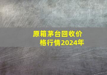 原箱茅台回收价格行情2024年