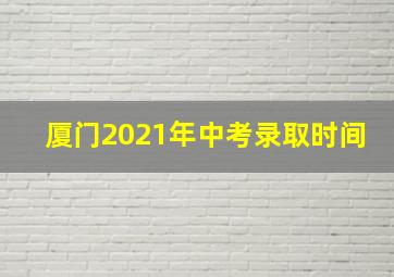 厦门2021年中考录取时间