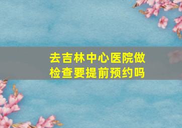 去吉林中心医院做检查要提前预约吗