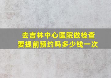 去吉林中心医院做检查要提前预约吗多少钱一次