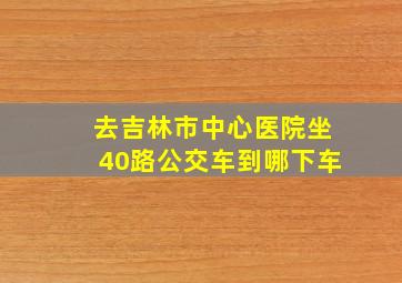 去吉林市中心医院坐40路公交车到哪下车