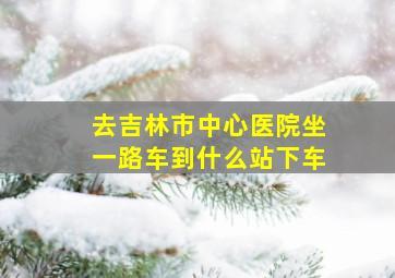 去吉林市中心医院坐一路车到什么站下车