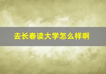 去长春读大学怎么样啊