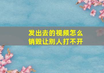 发出去的视频怎么销毁让别人打不开