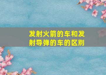 发射火箭的车和发射导弹的车的区别