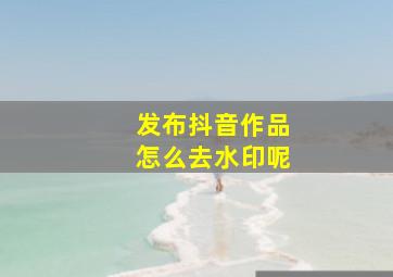 发布抖音作品怎么去水印呢