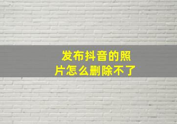 发布抖音的照片怎么删除不了