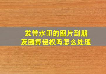 发带水印的图片到朋友圈算侵权吗怎么处理