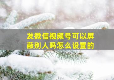 发微信视频号可以屏蔽别人吗怎么设置的