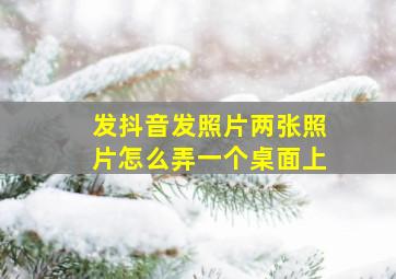 发抖音发照片两张照片怎么弄一个桌面上