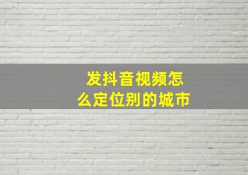 发抖音视频怎么定位别的城市