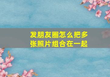 发朋友圈怎么把多张照片组合在一起