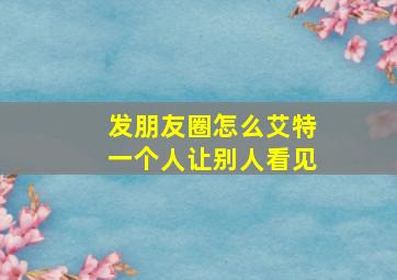 发朋友圈怎么艾特一个人让别人看见