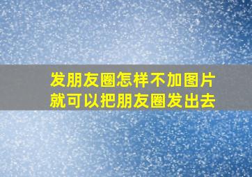 发朋友圈怎样不加图片就可以把朋友圈发出去