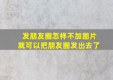 发朋友圈怎样不加图片就可以把朋友圈发出去了