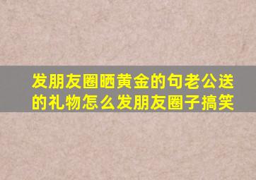 发朋友圈晒黄金的句老公送的礼物怎么发朋友圈子搞笑