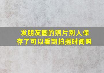 发朋友圈的照片别人保存了可以看到拍摄时间吗