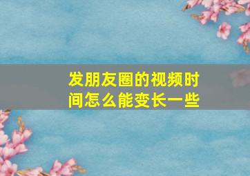 发朋友圈的视频时间怎么能变长一些