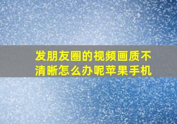 发朋友圈的视频画质不清晰怎么办呢苹果手机