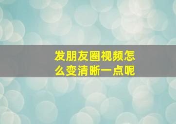 发朋友圈视频怎么变清晰一点呢