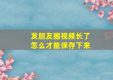 发朋友圈视频长了怎么才能保存下来