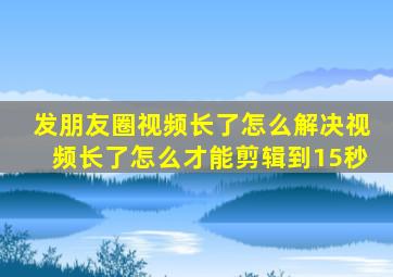 发朋友圈视频长了怎么解决视频长了怎么才能剪辑到15秒