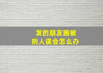 发的朋友圈被别人误会怎么办