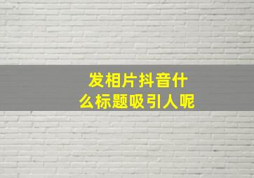 发相片抖音什么标题吸引人呢