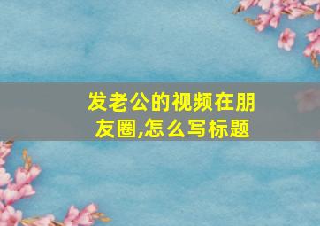 发老公的视频在朋友圈,怎么写标题