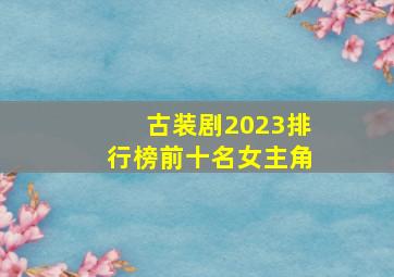 古装剧2023排行榜前十名女主角